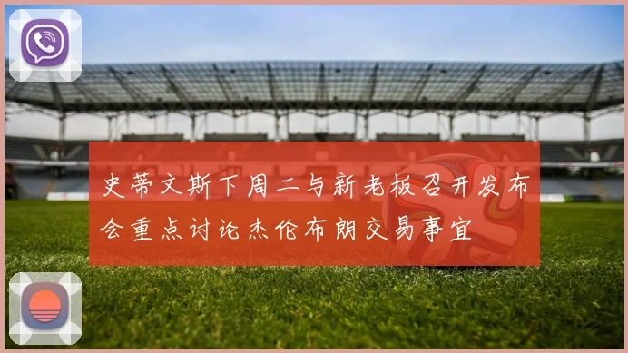 史蒂文斯下周二与新老板召开发布会重点讨论杰伦布朗交易事宜