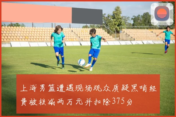 上海男篮遭遇现场观众质疑黑哨经费被核减两万元并扣除375分