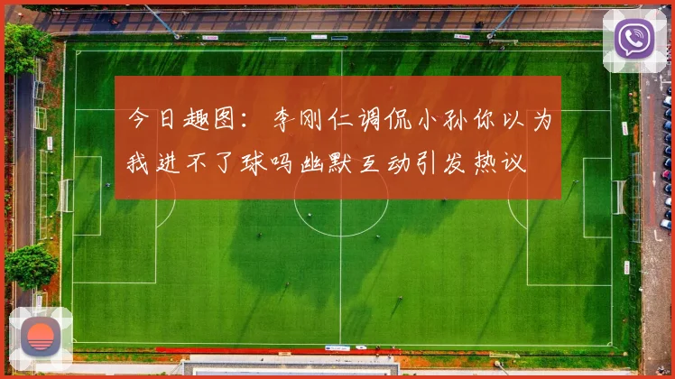 今日趣图：李刚仁调侃小孙你以为我进不了球吗幽默互动引发热议