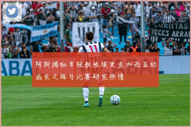阿斯揭秘年轻教练埃里克加西亚的成长之路与比赛研究热情