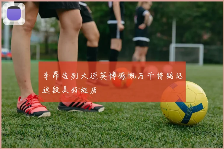 李昂告别大连英博感慨万千将铭记这段美好经历