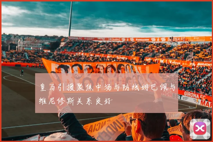 皇马引援聚焦中场与防线姆巴佩与维尼修斯关系良好
