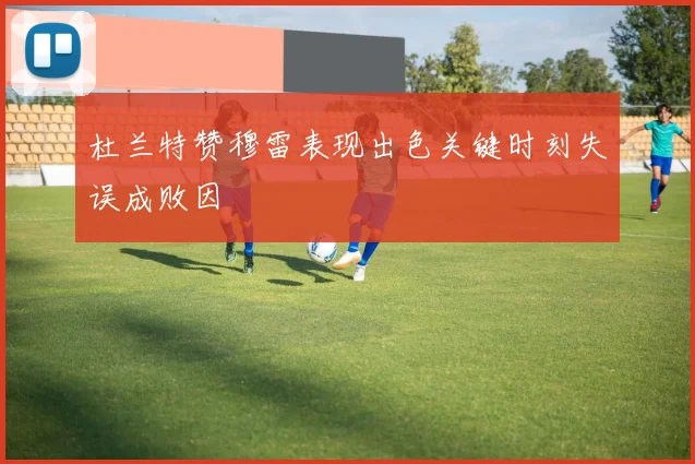 杜兰特赞穆雷表现出色关键时刻失误成败因
