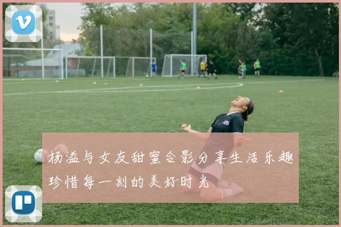 杨溢与女友甜蜜合影分享生活乐趣珍惜每一刻的美好时光