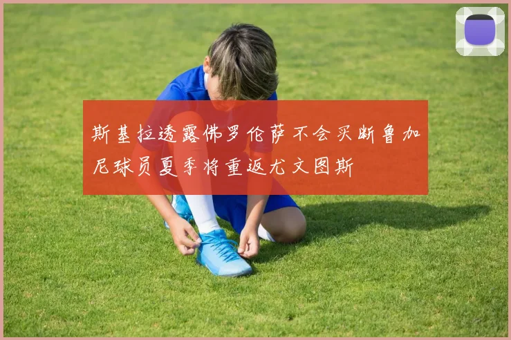 斯基拉透露佛罗伦萨不会买断鲁加尼球员夏季将重返尤文图斯