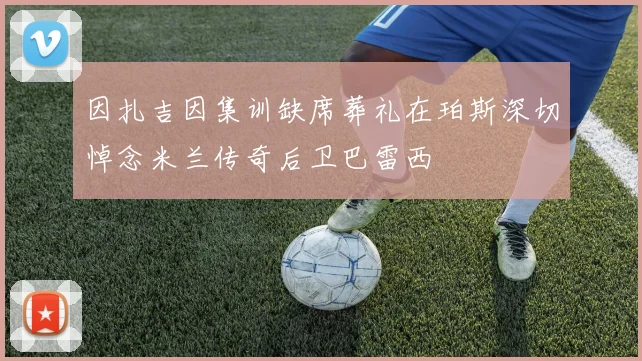 因扎吉因集训缺席葬礼在珀斯深切悼念米兰传奇后卫巴雷西