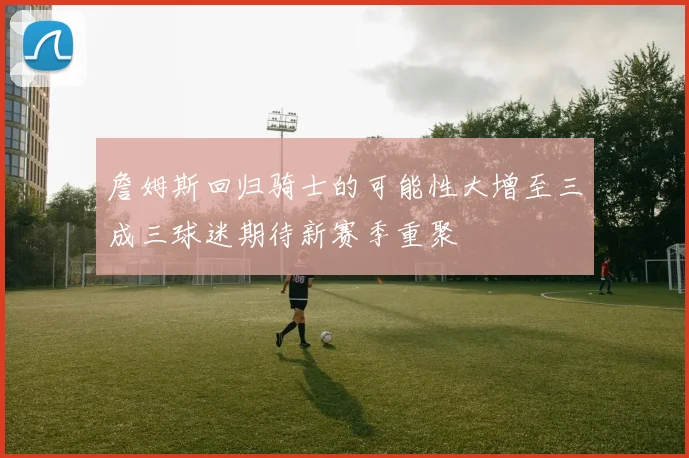 詹姆斯回归骑士的可能性大增至三成三球迷期待新赛季重聚