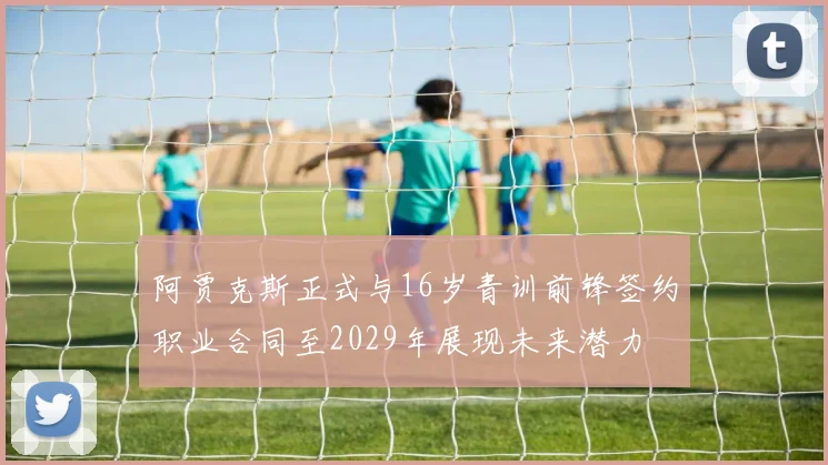 阿贾克斯正式与16岁青训前锋签约职业合同至2029年展现未来潜力