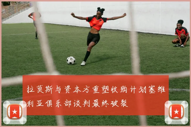 拉莫斯与资本方重塑收购计划塞维利亚俱乐部谈判最终破裂