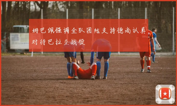 姆巴佩强调全队团结支持德尚认真对待巴拉圭战役