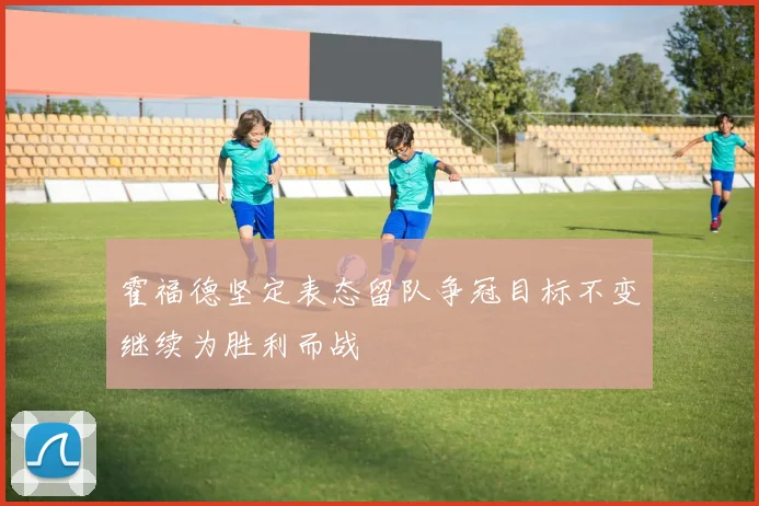 霍福德坚定表态留队争冠目标不变继续为胜利而战