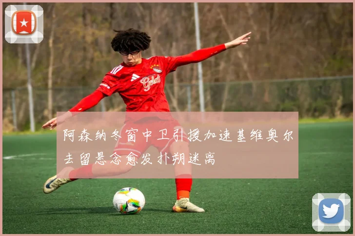 阿森纳冬窗中卫引援加速基维奥尔去留悬念愈发扑朔迷离