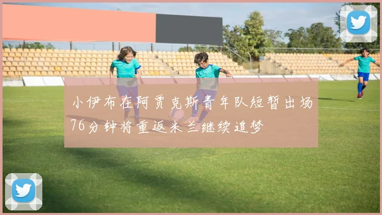 小伊布在阿贾克斯青年队短暂出场76分钟将重返米兰继续追梦