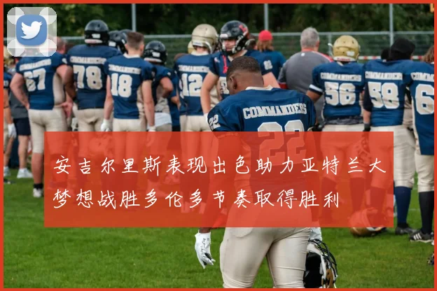 安吉尔里斯表现出色助力亚特兰大梦想战胜多伦多节奏取得胜利