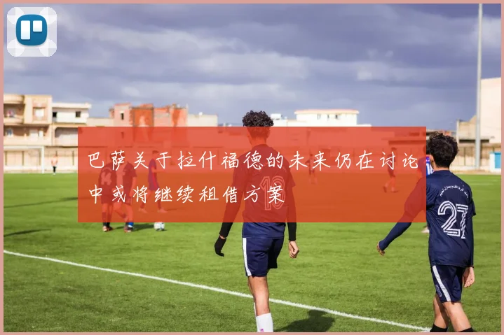 巴萨关于拉什福德的未来仍在讨论中或将继续租借方案