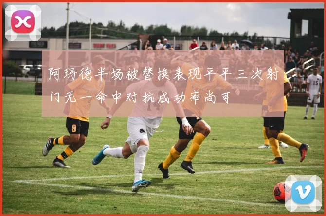 阿玛德半场被替换表现平平三次射门无一命中对抗成功率尚可