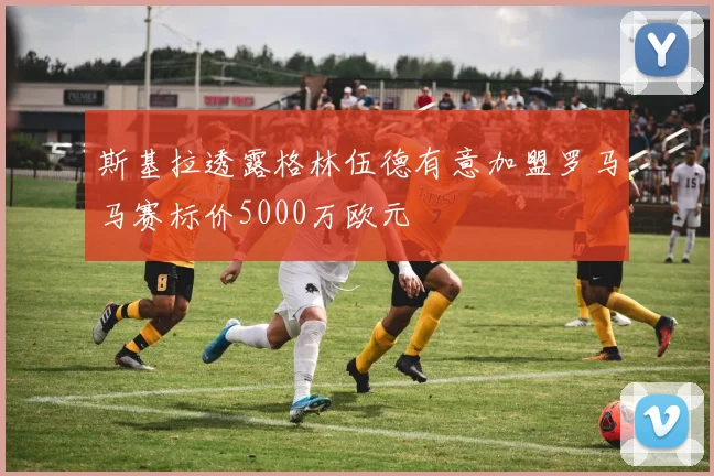 斯基拉透露格林伍德有意加盟罗马马赛标价5000万欧元