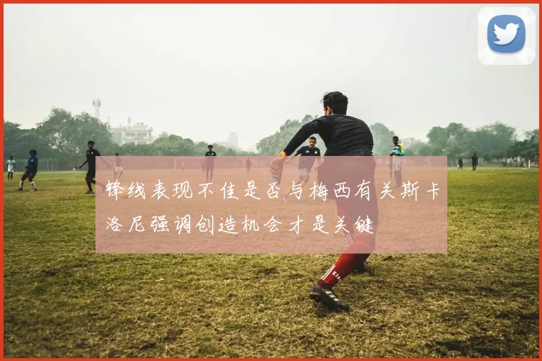 锋线表现不佳是否与梅西有关斯卡洛尼强调创造机会才是关键