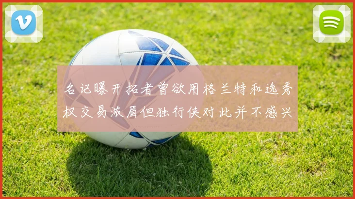 名记曝开拓者曾欲用格兰特和选秀权交易浓眉但独行侠对此并不感兴趣